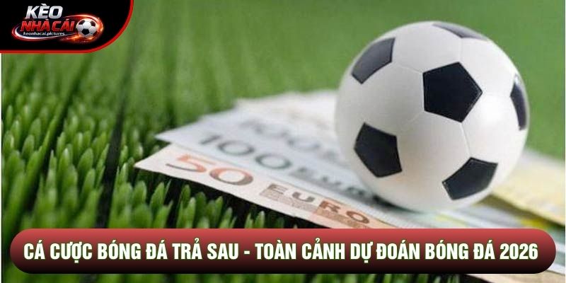 Cá Cược Bóng Đá Trả Sau - Toàn Cảnh Dự Đoán Bóng Đá 2026